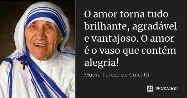O amor torna tudo brilhante, agradável e vantajoso. O amor é o vaso que contém alegria!... Frase de Madre Teresa de Calcutá.