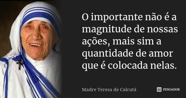 O importante não é a magnitude de nossas ações, mais sim a quantidade de amor que é colocada nelas.... Frase de Madre Teresa de Calcutá.