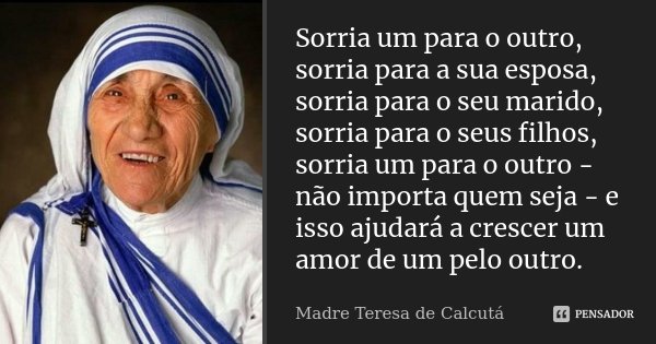 Sorria um para o outro, sorria para a sua esposa, sorria para o seu marido, sorria para o seus filhos, sorria um para o outro - não importa quem seja - e isso a... Frase de Madre Teresa de Calcutá.