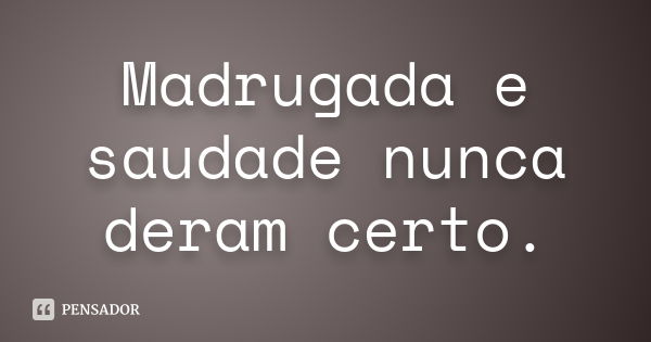 Madrugada e saudade nunca deram certo.