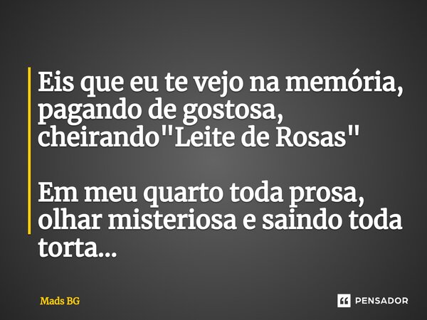 ⁠Eis que eu te vejo na memória, pagando de gostosa, cheirando "Leite de Rosas" Em meu quarto toda prosa, olhar misteriosa e saindo toda torta...... Frase de Mads BG.