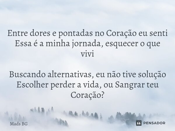 ⁠Entre dores e pontadas no Coração eu senti Essa é a minha jornada, esquecer o que vivi Buscando alternativas, eu não tive solução Escolher perder a vida, ou Sa... Frase de Mads BG.