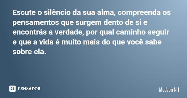 Escute o silêncio da sua alma, compreenda os pensamentos que surgem dento de si e encontrás a verdade, por qual caminho seguir e que a vida é muito mais do que ... Frase de Madson N.J.