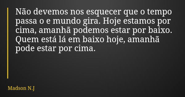 Não devemos nos esquecer que o tempo passa o e mundo gira. Hoje estamos por cima, amanhã podemos estar por baixo. Quem está lá em baixo hoje, amanhã pode estar ... Frase de Madson N.J.