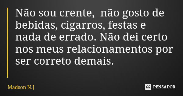 Não sou crente, não gosto de bebidas, cigarros, festas e nada de errado. Não dei certo nos meus relacionamentos por ser correto demais.... Frase de Madson N.J.