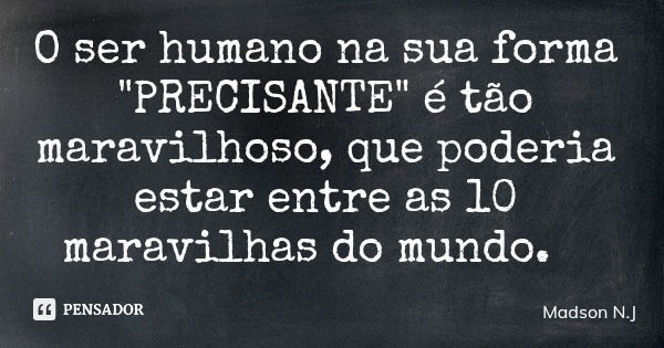 O ser humano na sua forma "PRECISANTE" é tão maravilhoso, que poderia estar entre as 10 maravilhas do mundo.... Frase de Madson N.J.
