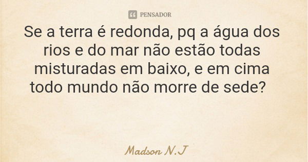Se a terra é redonda, pq a água dos rios e do mar não estão todas misturadas em baixo, e em cima todo mundo não morre de sede?... Frase de Madson N.J.