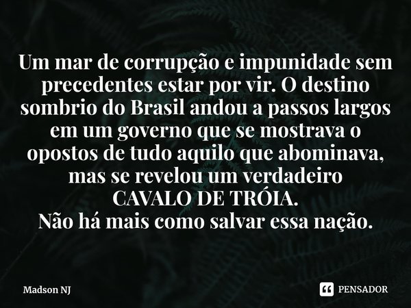 ⁠Um mar de corrupção e impunidade sem precedentes estar por vir. O destino sombrio do Brasil andou a passos largos em um governo que se mostrava o opostos de tu... Frase de Madson NJ.