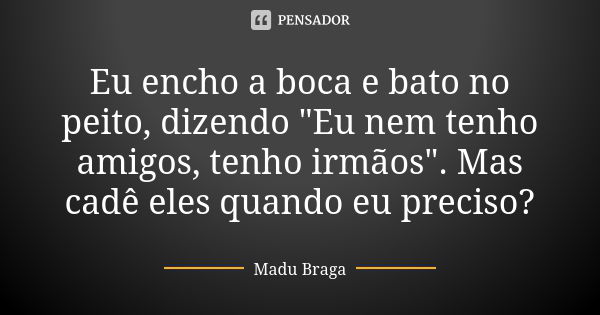 Eu encho a boca e bato no peito, dizendo "Eu nem tenho amigos, tenho irmãos". Mas cadê eles quando eu preciso?... Frase de Madu Braga.