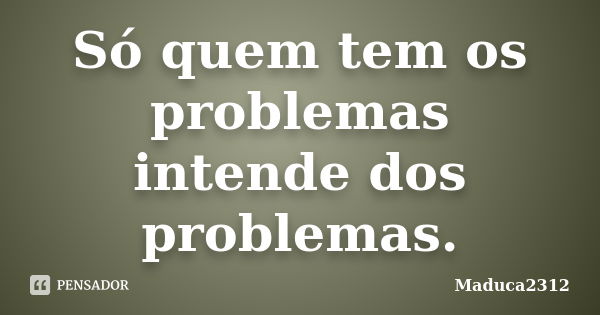 Só quem tem os problemas intende dos problemas.... Frase de Maduca2312.