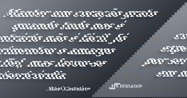 Manter um coração grato quando tudo nos é contrário não é fácil. Jó experimentou o amargo por ser fiel, mas lavou-se em misericórdia.... Frase de Mael Castelare.
