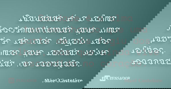 Saudade é a alma testemunhando que uma parte de nós fugiu dos olhos, mas que ainda vive escondida no coração.... Frase de Mael Castelare.