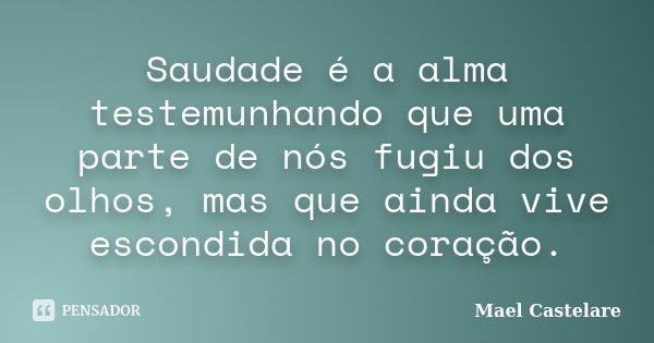 Saudade é a alma testemunhando que uma parte de nós fugiu dos olhos, mas que ainda vive escondida no coração.... Frase de Mael Castelare.