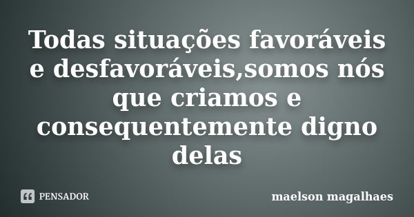 Todas situações favoráveis e desfavoráveis,somos nós que criamos e consequentemente digno delas... Frase de maelson magalhaes.