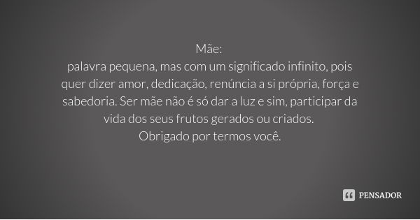 Mãe: palavra pequena, mas com um significado infinito, pois quer dizer amor, dedicação, renúncia a si própria, força e sabedoria. Ser mãe não é só dar a luz e s... Frase de Desconhecido.