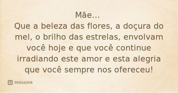 Mãe... Que a beleza das flores, a doçura do mel, o brilho das estrelas, envolvam você hoje e que você continue irradiando este amor e esta alegria que você semp... Frase de Desconhecido.