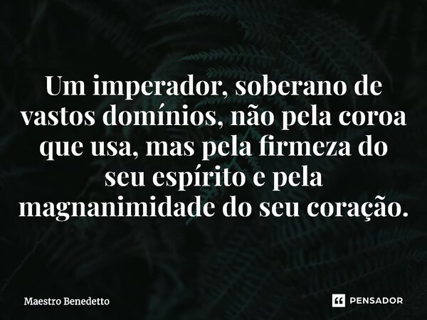 Um imperador, soberano de vastos domínios, não pela coroa que usa, mas pela firmeza do seu espírito e pela magnanimidade do seu coração.... Frase de Maestro Benedetto.