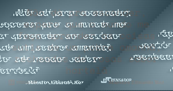 Não dá pra esconder, espero que o mundo me faça aprender as coisas sutis de um pobre amanhã, recheados de rosas sabor hortelã... Frase de Maestro Eduardo Roz.
