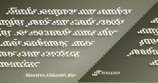 Tenha sempre um ombro amigo, pois em cada rosto amigo, se esconde uma dor que não sabemos, mas podemos com certeza, amenizar.... Frase de Maestro Eduardo Roz.