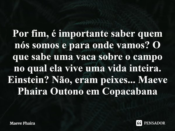 ⁠Por fim, é importante saber quem nós somos e para onde vamos? O que sabe uma vaca sobre o campo no qual ela vive uma vida inteira. Einstein? Não, eram peixes..... Frase de Maeve Phaira.