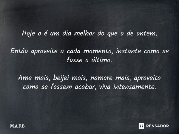 Hoje o é um dia melhor do que o de ontem. Então aproveite a cada momento, instante como se fosse o último. Ame mais, beijei mais, namore mais, aproveita como se... Frase de M.A.F.B.
