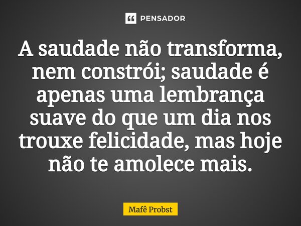 ⁠A saudade não transforma, nem constrói; saudade é apenas uma lembrança suave do que um dia nos trouxe felicidade, mas hoje não te amolece mais.... Frase de Mafê Probst.