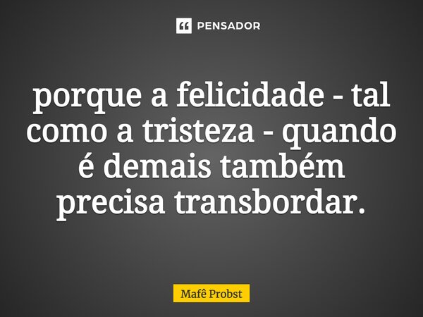 ⁠porque a felicidade - tal como a tristeza - quando é demais também precisa transbordar.... Frase de Mafê Probst.