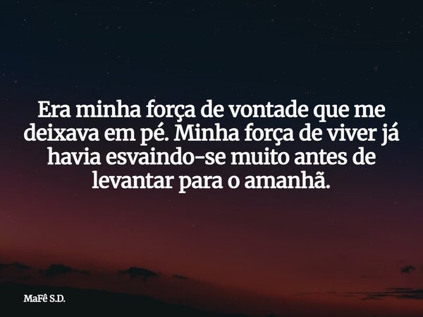 Era minha força de vontade que me deixava em pé. Minha força de viver já havia esvaindo-se muito antes de levantar para o amanhã.... Frase de MaFê S.D..