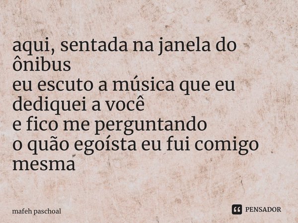 ⁠aqui, sentada na janela do ônibus eu escuto a música que eu dediquei a você e fico me perguntando o quão egoísta eu fui comigo mesma... Frase de mafeh paschoal.
