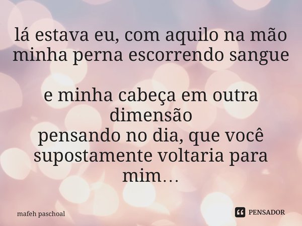 ⁠lá estava eu, com aquilo na mão minha perna escorrendo sangue e minha cabeça em outra dimensão pensando no dia, que você supostamente voltaria para mim…... Frase de mafeh paschoal.