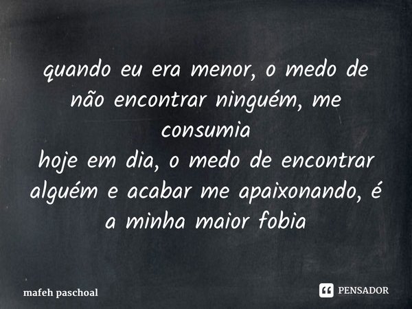 ⁠quando eu era menor, o medo de não encontrar ninguém, me consumia hoje em dia, o medo de encontrar alguém e acabar me apaixonando, é a minha maior fobia... Frase de mafeh paschoal.