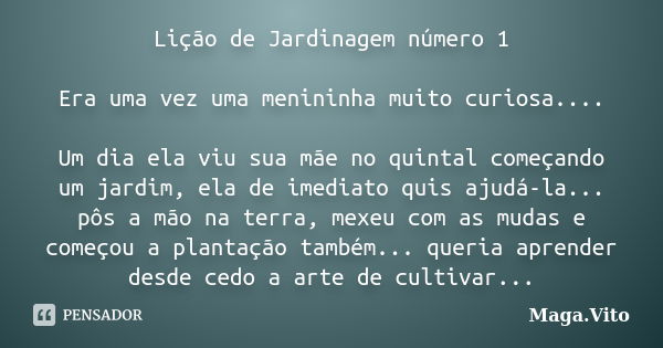 Lição de Jardinagem número 1 Era uma vez uma menininha muito curiosa.... Um dia ela viu sua mãe no quintal começando um jardim, ela de imediato quis ajudá-la...... Frase de Maga.vito.