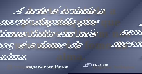 A arte é criada a partir daquilo que sentimos falta em nós mesmos, é a fome da alma.... Frase de Magaiver Welington.