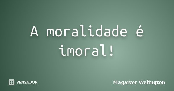 A moralidade é imoral!... Frase de Magaiver Welington.
