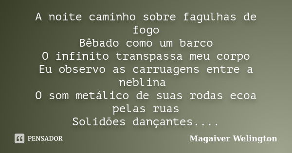 A noite caminho sobre fagulhas de fogo Bêbado como um barco O infinito transpassa meu corpo Eu observo as carruagens entre a neblina O som metálico de suas roda... Frase de Magaiver Welington.