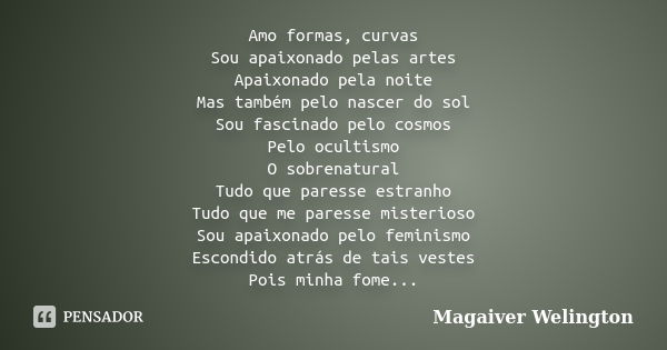 Amo formas, curvas Sou apaixonado pelas artes Apaixonado pela noite Mas também pelo nascer do sol Sou fascinado pelo cosmos Pelo ocultismo O sobrenatural Tudo q... Frase de Magaiver Welington.