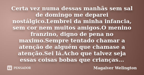 Certa vez numa dessas manhãs sem sal de domingo me deparei nostálgico.Lembrei da minha infancia, sem cor nem muitos amigos.O menino franzino, digno de pena no m... Frase de Magaiver Welington.