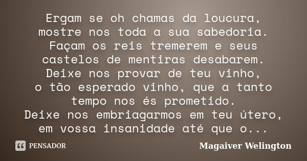 Ergam se oh chamas da loucura, mostre nos toda a sua sabedoria. Façam os reis tremerem e seus castelos de mentiras desabarem. Deixe nos provar de teu vinho, o t... Frase de Magaiver Welington.