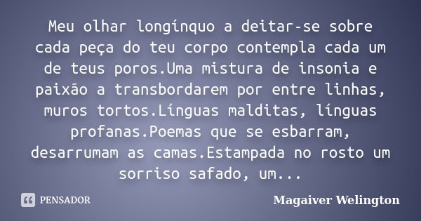 Meu olhar longínquo a deitar-se sobre cada peça do teu corpo contempla cada um de teus poros.Uma mistura de insonia e paixão a transbordarem por entre linhas, m... Frase de Magaiver Welington.