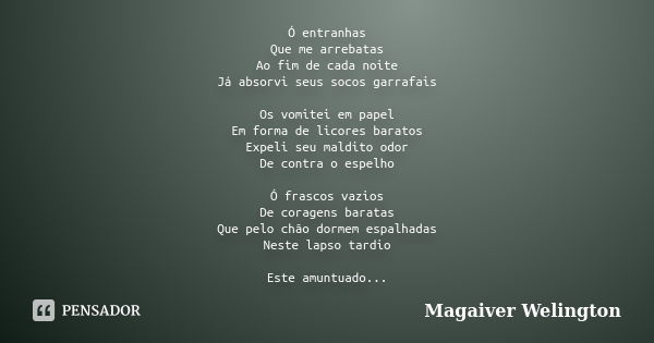 Ó entranhas Que me arrebatas Ao fim de cada noite Já absorvi seus socos garrafais Os vomitei em papel Em forma de licores baratos Expeli seu maldito odor De con... Frase de Magaiver Welington.