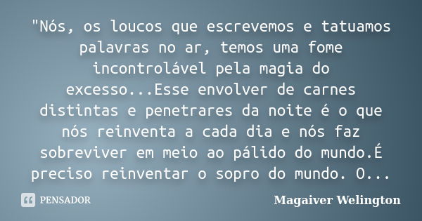 "Nós, os loucos que escrevemos e tatuamos palavras no ar, temos uma fome incontrolável pela magia do excesso...Esse envolver de carnes distintas e penetrar... Frase de Magaiver Welington.