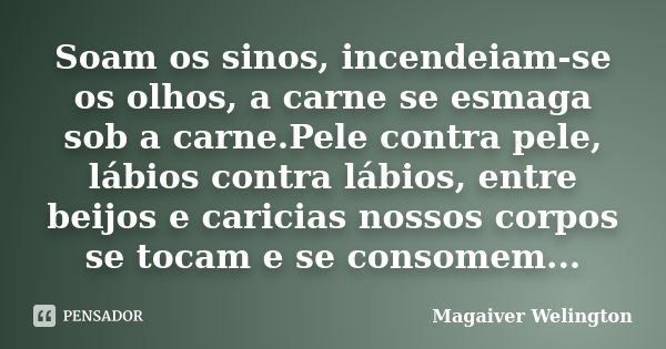 Soam os sinos, incendeiam-se os olhos, a carne se esmaga sob a carne.Pele contra pele, lábios contra lábios, entre beijos e caricias nossos corpos se tocam e se... Frase de Magaiver Welington.