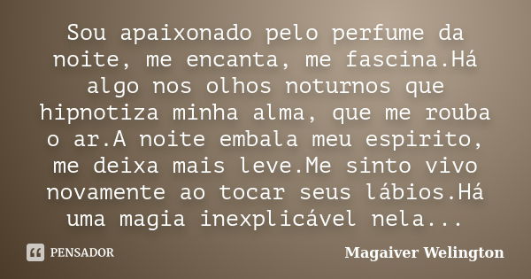 Sou apaixonado pelo perfume da noite, me encanta, me fascina.Há algo nos olhos noturnos que hipnotiza minha alma, que me rouba o ar.A noite embala meu espirito,... Frase de Magaiver Welington.