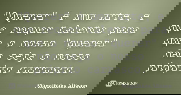 "Querer" é uma arte, e que requer talento para que o nosso "querer" não seja o nosso próprio carrasco.... Frase de Magalhães.Álisson.