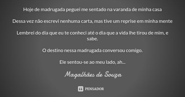 Hoje de madrugada peguei me sentado na varanda de minha casa Dessa vez não escrevi nenhuma carta, mas tive um reprise em minha mente Lembrei do dia que eu te co... Frase de Magalhães de Souza.