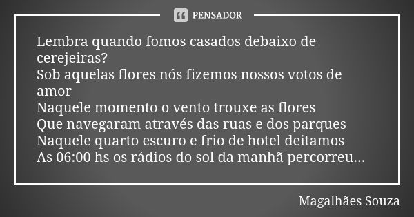 Lembra quando fomos casados debaixo de cerejeiras? Sob aquelas flores nós fizemos nossos votos de amor Naquele momento o vento trouxe as flores Que navegaram at... Frase de Magalhães Souza.