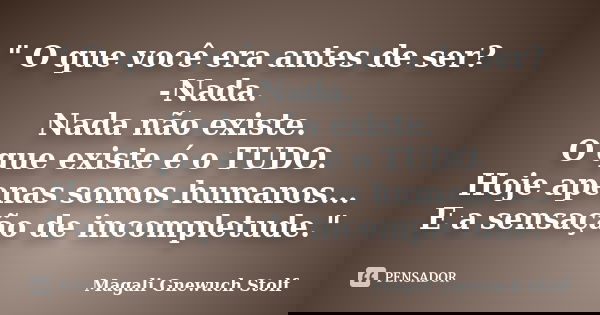 " O que você era antes de ser? -Nada. Nada não existe. O que existe é o TUDO. Hoje apenas somos humanos... E a sensação de incompletude."... Frase de Magali Gnewuch Stolf.