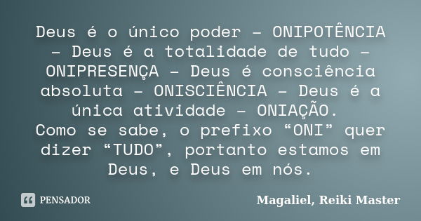 Deus é o único poder – ONIPOTÊNCIA – Deus é a totalidade de tudo – ONIPRESENÇA – Deus é consciência absoluta – ONISCIÊNCIA – Deus é a única atividade – ONIAÇÃO.... Frase de Magaliel, Reiki Master.