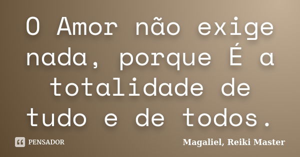 O Amor não exige nada, porque É a totalidade de tudo e de todos.... Frase de Magaliel, Reiki Master.