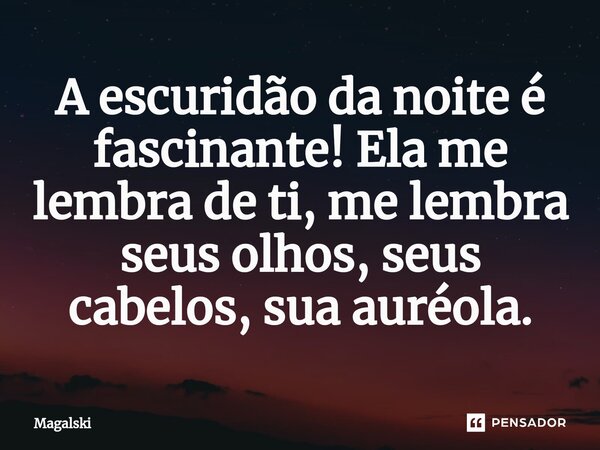 ⁠A escuridão da noite é fascinante! Ela me lembra de ti, me lembra seus olhos, seus cabelos, sua auréola.... Frase de Magalski.